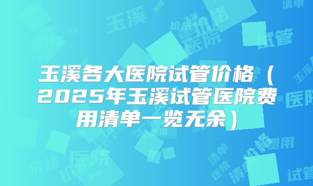 玉溪各大医院试管价格（2025年玉溪试管医院费用清单一览无余）