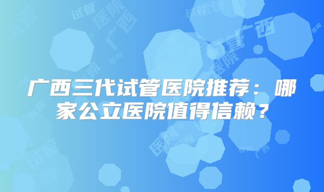广西三代试管医院推荐：哪家公立医院值得信赖？