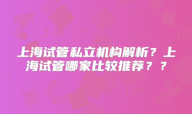 上海试管私立机构解析?上海试管哪家比较推荐??