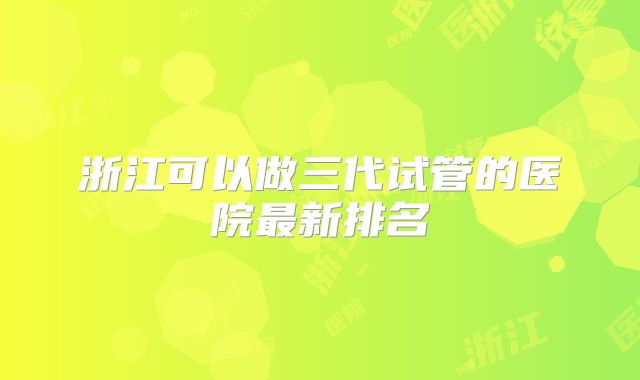 浙江可以做三代试管的医院最新排名