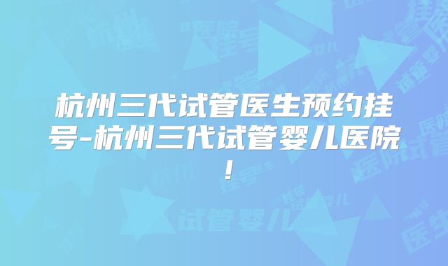 杭州三代试管医生预约挂号-杭州三代试管婴儿医院！