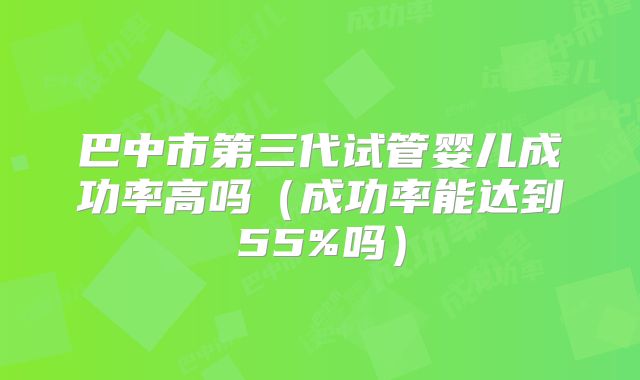 巴中市第三代试管婴儿成功率高吗（成功率能达到55%吗）