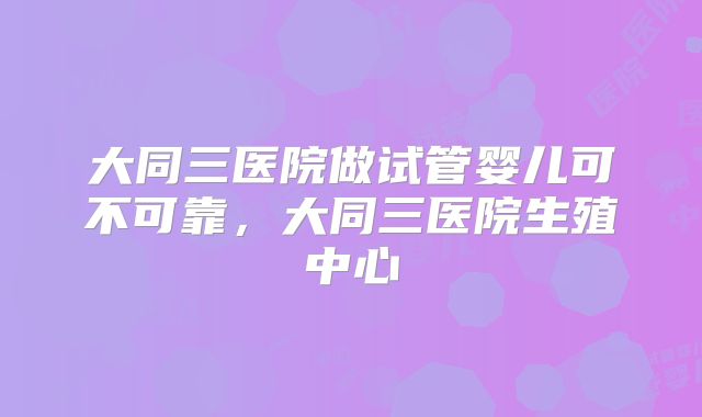 大同三医院做试管婴儿可不可靠，大同三医院生殖中心