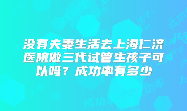 没有夫妻生活去上海仁济医院做三代试管生孩子可以吗?成功率有多少