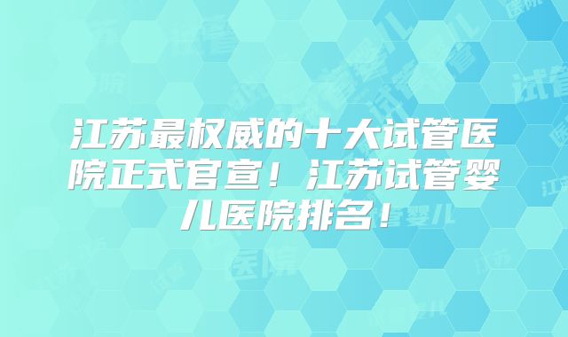 江苏最权威的十大试管医院正式官宣！江苏试管婴儿医院排名！