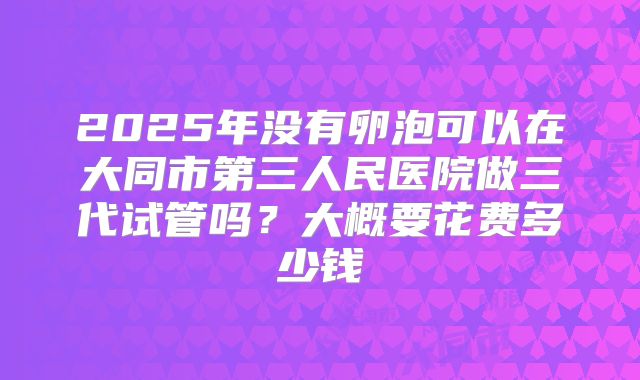 2025年没有卵泡可以在大同市第三人民医院做三代试管吗?大概要花费多少钱