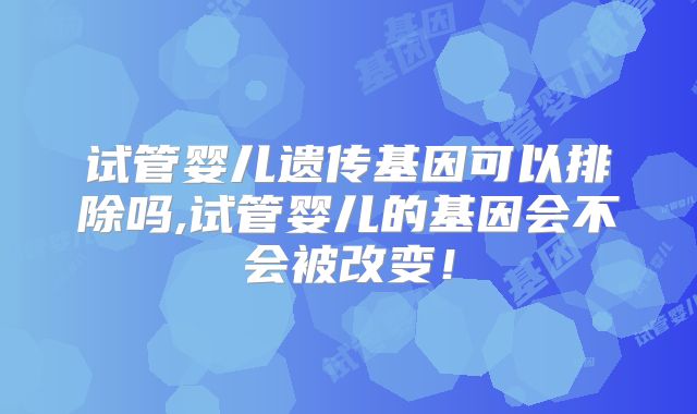 试管婴儿遗传基因可以排除吗,试管婴儿的基因会不会被改变！