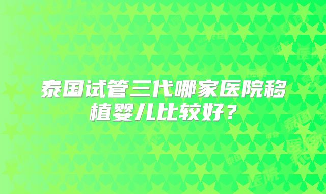 泰国试管三代哪家医院移植婴儿比较好？