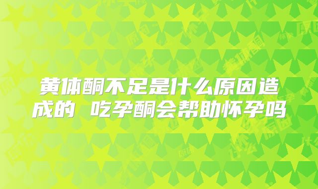 黄体酮不足是什么原因造成的 吃孕酮会帮助怀孕吗