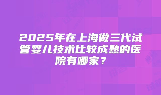 2025年在上海做三代试管婴儿技术比较成熟的医院有哪家？