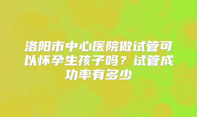 洛阳市中心医院做试管可以怀孕生孩子吗？试管成功率有多少