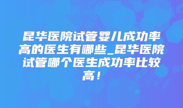 昆华医院试管婴儿成功率高的医生有哪些_昆华医院试管哪个医生成功率比较高！