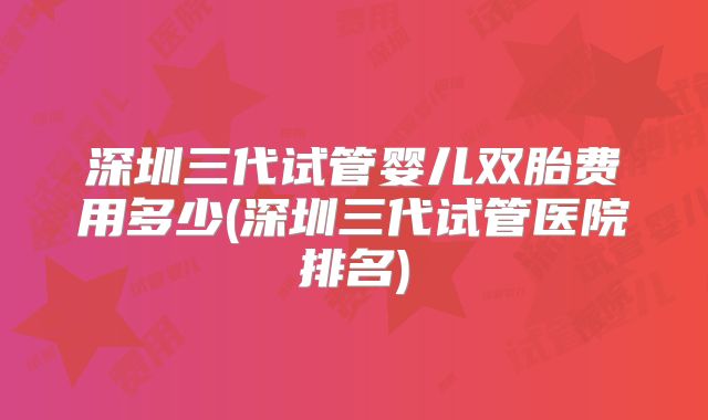 深圳三代试管婴儿双胎费用多少(深圳三代试管医院排名)