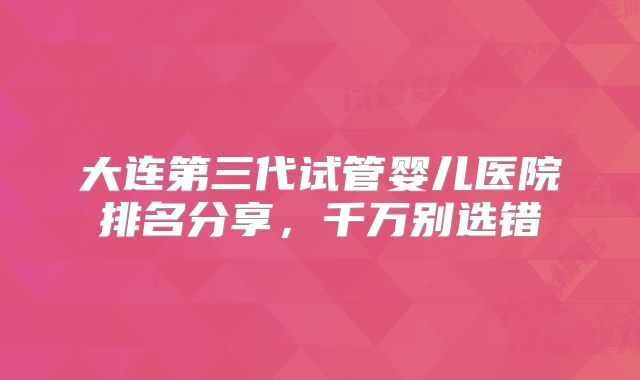 大连第三代试管婴儿医院排名分享,千万别选错
