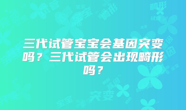 三代试管宝宝会基因突变吗？三代试管会出现畸形吗？