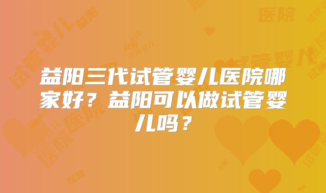 益阳三代试管婴儿医院哪家好?益阳可以做试管婴儿吗?