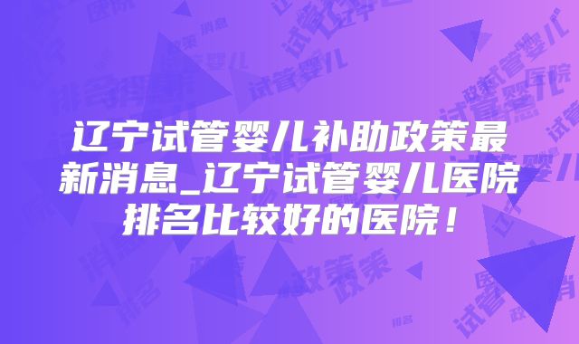 辽宁试管婴儿补助政策最新消息_辽宁试管婴儿医院排名比较好的医院！
