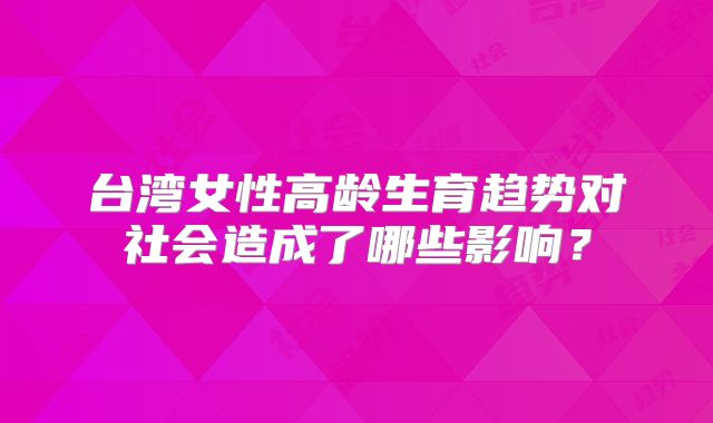台湾女性高龄生育趋势对社会造成了哪些影响？