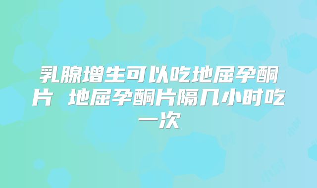 乳腺增生可以吃地屈孕酮片 地屈孕酮片隔几小时吃一次