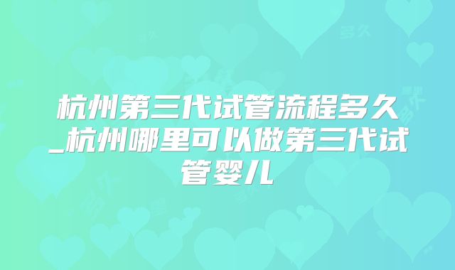 杭州第三代试管流程多久_杭州哪里可以做第三代试管婴儿