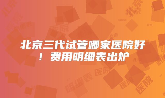 北京三代试管哪家医院好!费用明细表出炉