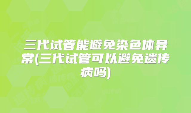 三代试管能避免染色体异常(三代试管可以避免遗传病吗)