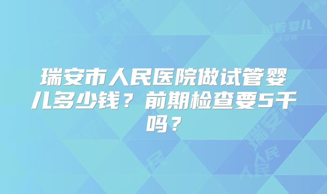 瑞安市人民医院做试管婴儿多少钱？前期检查要5千吗？