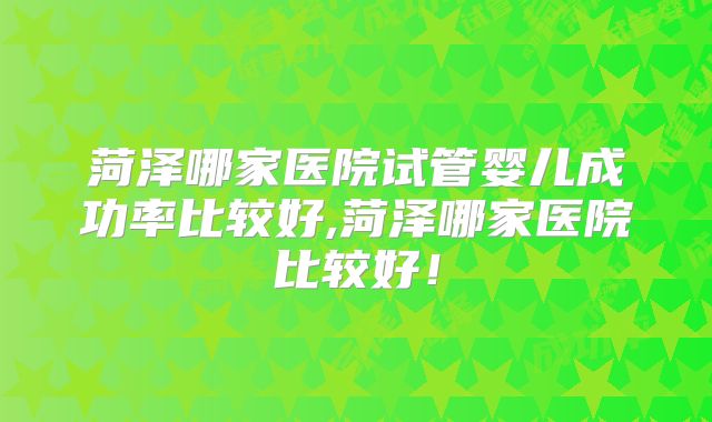 菏泽哪家医院试管婴儿成功率比较好,菏泽哪家医院比较好！