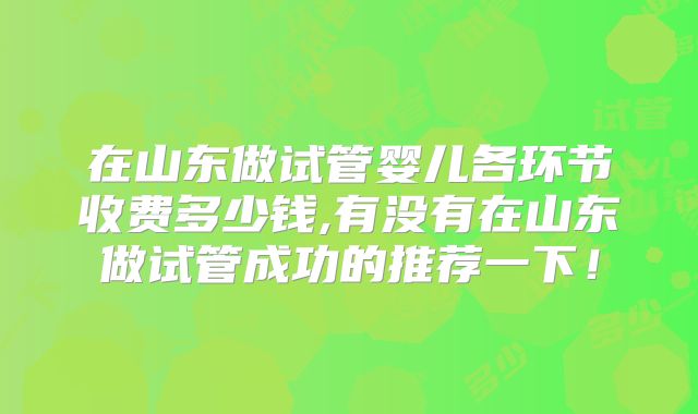 在山东做试管婴儿各环节收费多少钱,有没有在山东做试管成功的推荐一下！