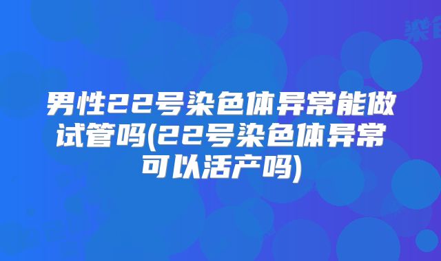 男性22号染色体异常能做试管吗(22号染色体异常可以活产吗)