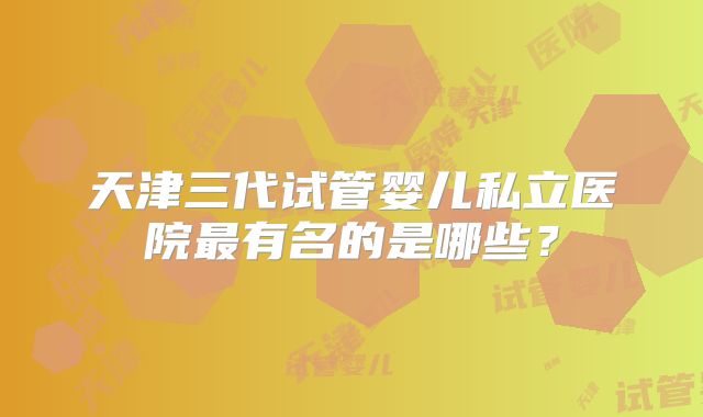天津三代试管婴儿私立医院最有名的是哪些？