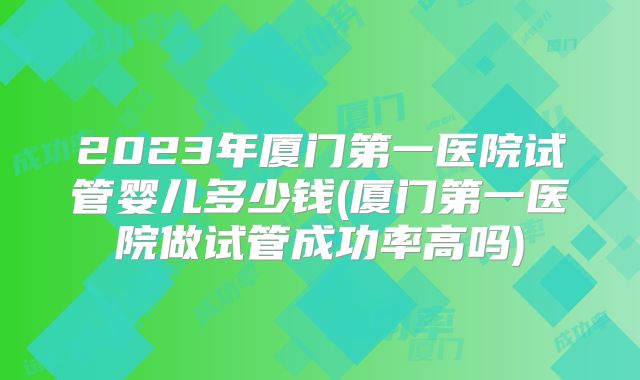 2023年厦门第一医院试管婴儿多少钱(厦门第一医院做试管成功率高吗)