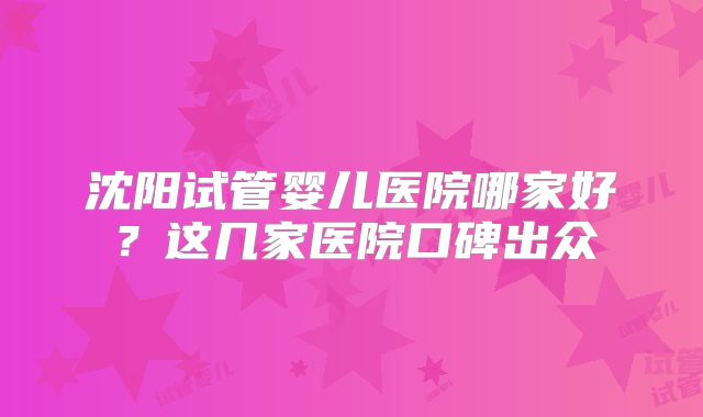 沈阳试管婴儿医院哪家好？这几家医院口碑出众