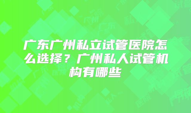 广东广州私立试管医院怎么选择?广州私人试管机构有哪些