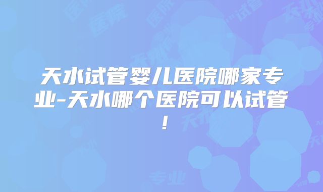 天水试管婴儿医院哪家专业-天水哪个医院可以试管！