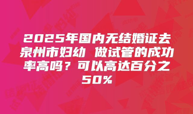 2025年国内无结婚证去泉州市妇幼 做试管的成功率高吗?可以高达百分之50%