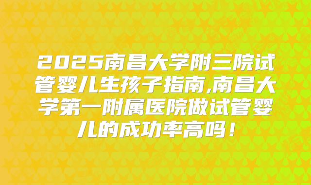 2025南昌大学附三院试管婴儿生孩子指南,南昌大学第一附属医院做试管婴儿的成功率高吗!