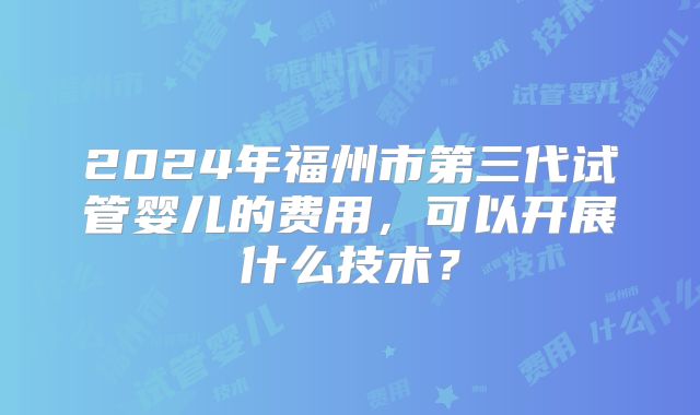 2024年福州市第三代试管婴儿的费用,可以开展什么技术?
