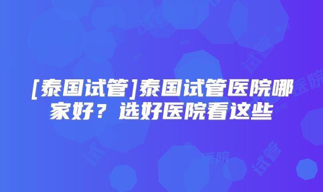 [泰国试管]泰国试管医院哪家好？选好医院看这些