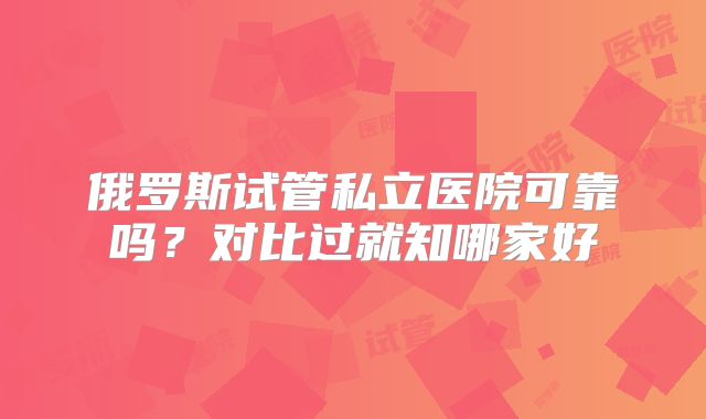 俄罗斯试管私立医院可靠吗？对比过就知哪家好