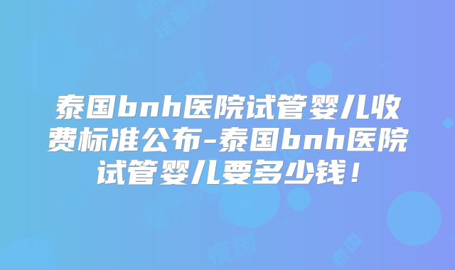 泰国bnh医院试管婴儿收费标准公布-泰国bnh医院试管婴儿要多少钱！