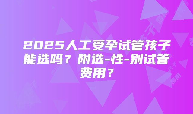 2025人工受孕试管孩子能选吗？附选-性-别试管费用？
