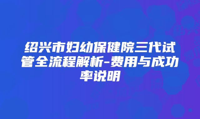 绍兴市妇幼保健院三代试管全流程解析-费用与成功率说明