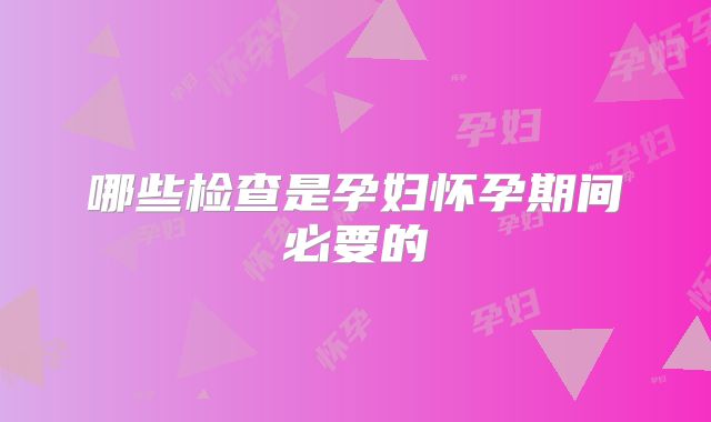 哪些检查是孕妇怀孕期间必要的