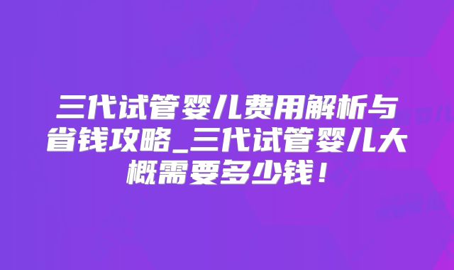 三代试管婴儿费用解析与省钱攻略_三代试管婴儿大概需要多少钱！