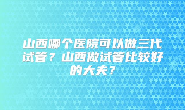 山西哪个医院可以做三代试管？山西做试管比较好的大夫？