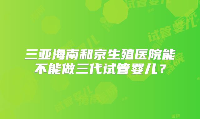 三亚海南和京生殖医院能不能做三代试管婴儿?
