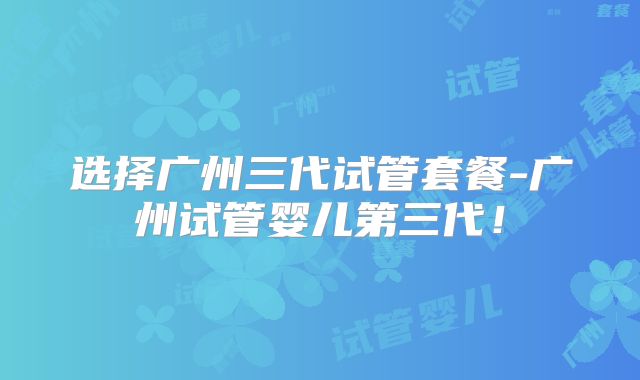 选择广州三代试管套餐-广州试管婴儿第三代！