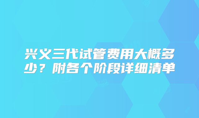 兴义三代试管费用大概多少?附各个阶段详细清单