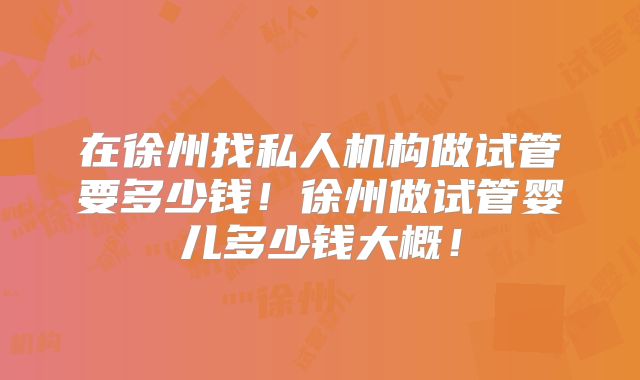 在徐州找私人机构做试管要多少钱！徐州做试管婴儿多少钱大概！